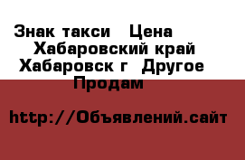 Знак такси › Цена ­ 700 - Хабаровский край, Хабаровск г. Другое » Продам   